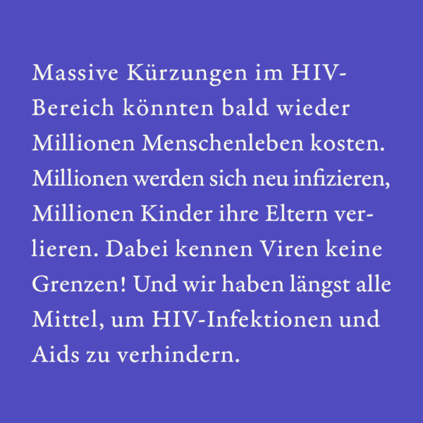 Massive Kürzungen im HIV-Bereich könnten bald wieder Millionen Menschenleben kosten. Millionen werden sich neu infizieren, Millionen Kinder ihre Eltern verlieren. Dabei kennen Viren keine Grenzen! Und wir haben längst alle Mittel, um HIV-Infektionen und Aids zu verhindern.
