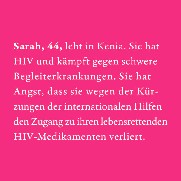 Sarah, 44, lebt in Kenia. Sie hat HIV und kämpft gegen schwere Begleiterkrankungen. Sie hat Angst, dass sie wegen der Kürzungen der internationalen Hilfen den Zugang zu ihren lebensrettenden HIV-Medikamenten verliert.
