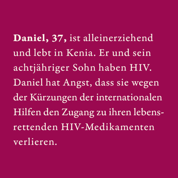 Daniel, 37, ist alleinerziehend und lebt in Kenia. Er und sein achtjähriger Sohn haben HIV. Daniel hat Angst, dass sie wegen der Kürzungen der internationalen Hilfen den Zugang zu ihren lebensrettenden HIV-Medikamenten verlieren.