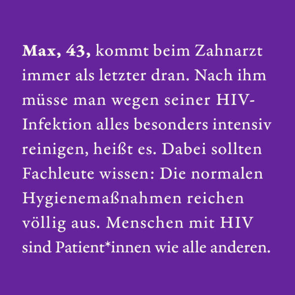 Max, 43, kommt beim Zahnarzt immer als letzter dran. Nach ihm müsse man wegen seiner HIV-Infektion alles besonders intensiv reinigen, heißt es. Dabei sollten Fachleute wissen: Die normalen Hygienemaßnahmen reichen völlig aus. Menschen mit HIV sind Patient*innen wie alle anderen.
