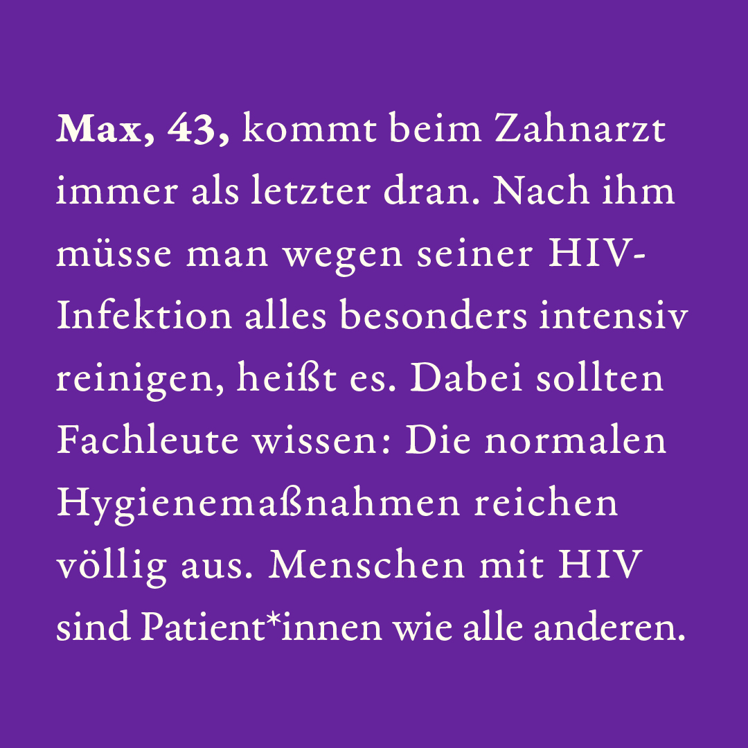 Max, 43, kommt beim Zahnarzt immer als letzter dran. Nach ihm müsse man wegen seiner HIV-Infektion alles besonders intensiv reinigen, heißt es. Dabei sollten Fachleute wissen: Die normalen Hygienemaßnahmen reichen völlig aus. Menschen mit HIV sind Patient*innen wie alle anderen.